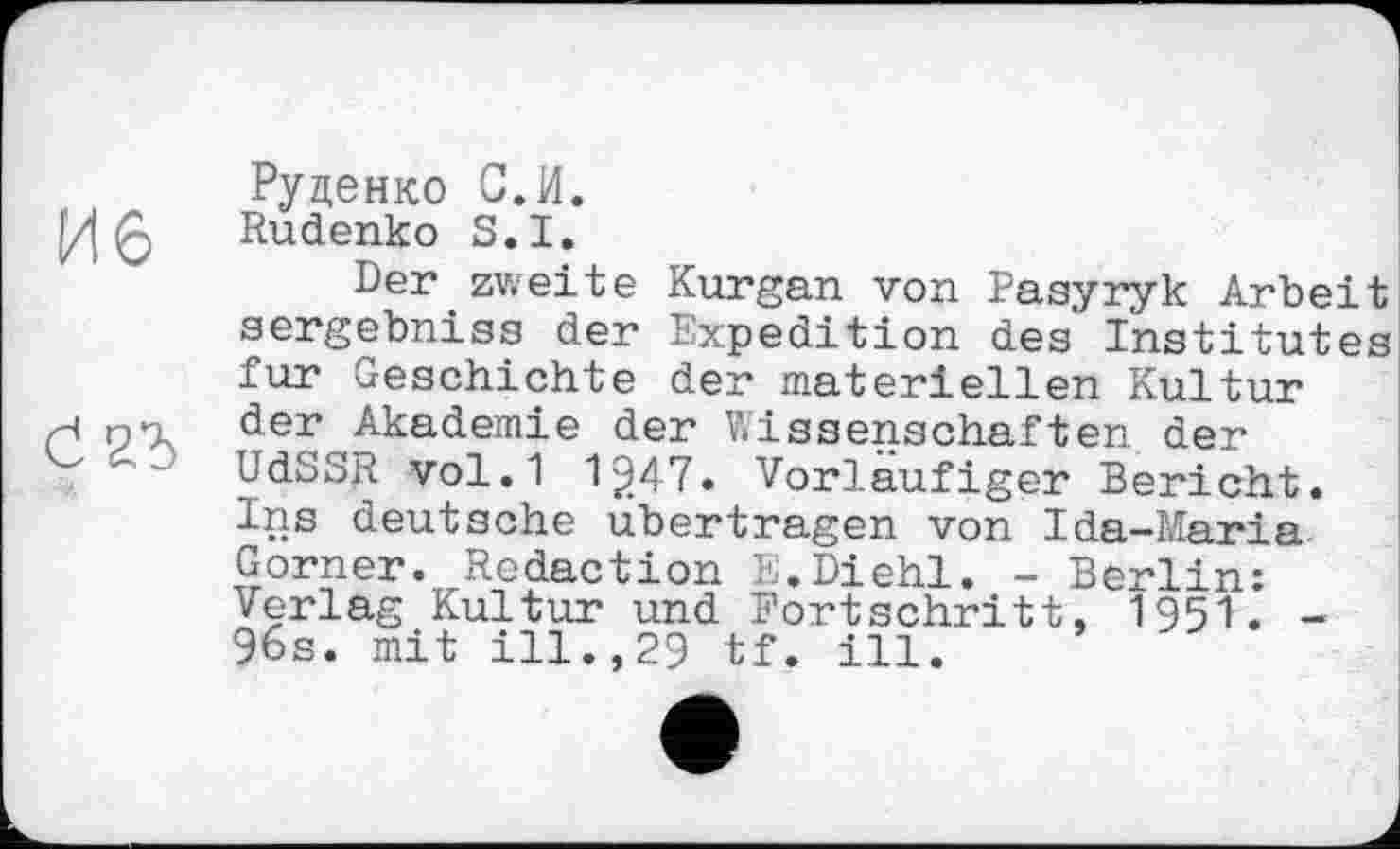 ﻿Руденко С.И.
Rudenko S.I.
Der zweite Kurgan von Pasyryk Arbeit sergebniss der Expedition des Institutes fur Geschichte der materiellen Kultur der Akademie der Wissenschaften der UdSSR vol.1 1^47. Vorläufiger Bericht. Ins deutsche übertragen von Ida-Maria Gorner. Redaction Iі;.Diehl. - Berlin: Verlag Kultur und Fortschritt, 1951. -96s. mit ill.,29 tf. ill.